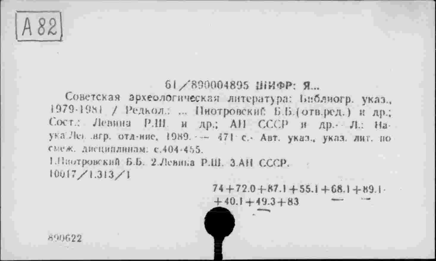 ﻿№2.
61/'890004895 ШИФР: Я..
Советская археологическая литература: Ьиблиогр. указ., 1979-1981 / Редкол.: ... ПиотровскиС Б.1>.(отв.ред. ) и др.; Сосг.: Лепина Р.І1І и др.; АН СССР и др.- Л.: На ука Леї. .игр. отл-ние. ЮНО. — 471 с.- Авт. указ., указ. лиг. ио смеж. дисциплинам: с.404-455.
I .ПиотровскиП Б Б. 2 Ленина P.UJ. З АН СССР.
10017/1.313/1
74 + 72.0+87.)+55.1+6Я.І+89.1
+ 40.1 +49.34-83
890622